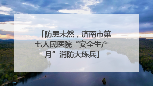 防患未然，济南市第七人民医院“安全生产月”消防大练兵